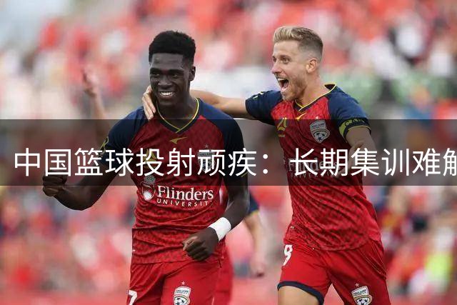 中国篮球投射顽疾：长期集训难解外线乏力困局