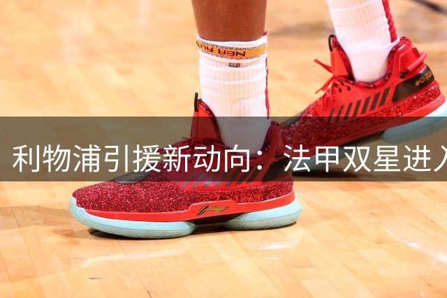 利物浦引援新动向：法甲双星进入视线 巴黎或成最大竞争对手