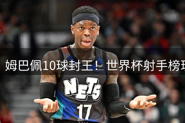 姆巴佩10球封王！世界杯射手榜现役第一人诞生
