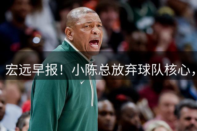 宏远早报！小陈总放弃球队核心，徐杰官宣新身份，周鹏合同确定！