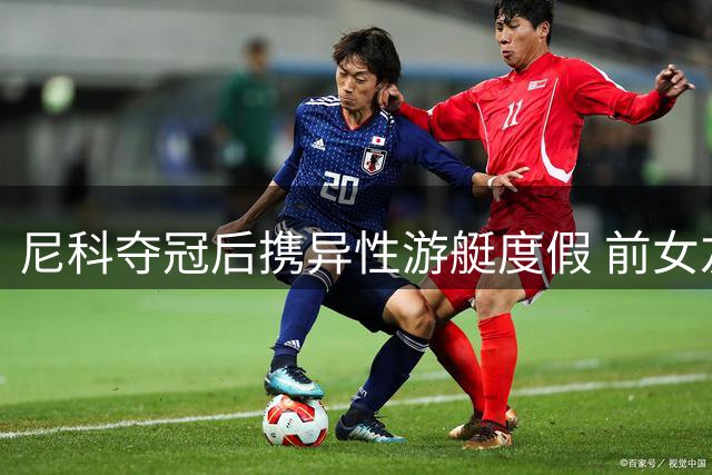 尼科夺冠后携异性游艇度假 前女友发文引分手猜测