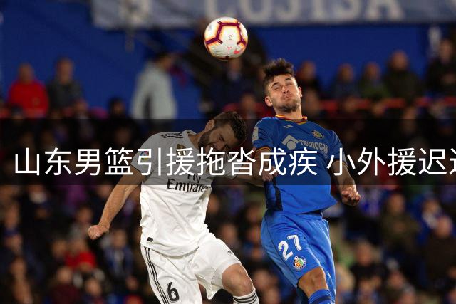 山东男篮引援拖沓成疾 小外援迟迟未定恐误新赛季