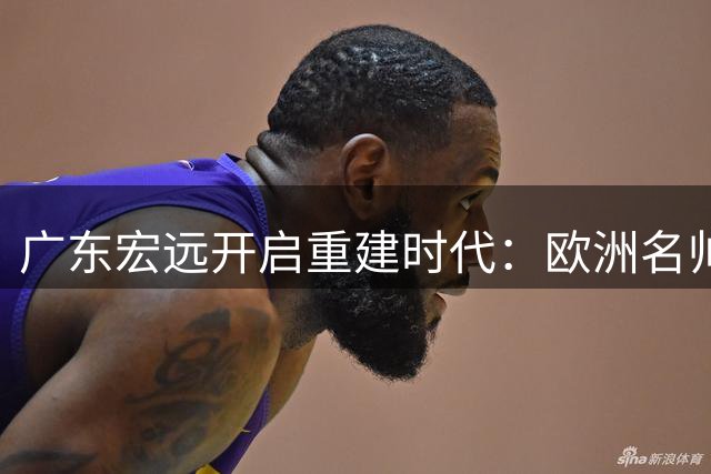 广东宏远开启重建时代：欧洲名帅联手周鹏执掌球队 外援阵容大洗牌