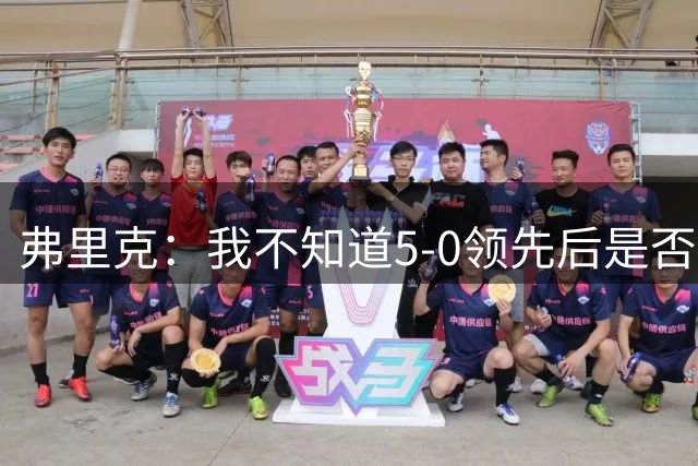 弗里克：我不知道5-0领先后是否有必要继续进攻，该控下节奏