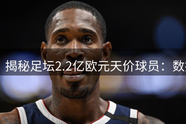 揭秘足坛2.2亿欧元天价球员：数据团队如何评估哈兰德与亚马尔市场价值