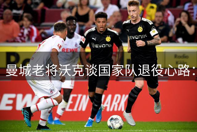 曼城老将沃克谈国家队退役心路：以米尔纳为榜样延续俱乐部生涯