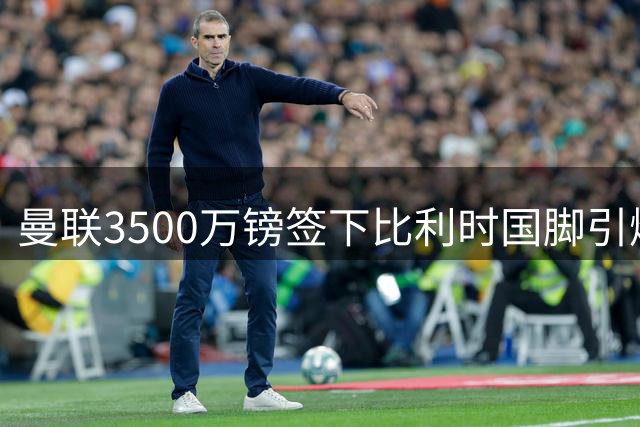 曼联3500万镑签下比利时国脚引爆足坛 真实身价达8000万？
