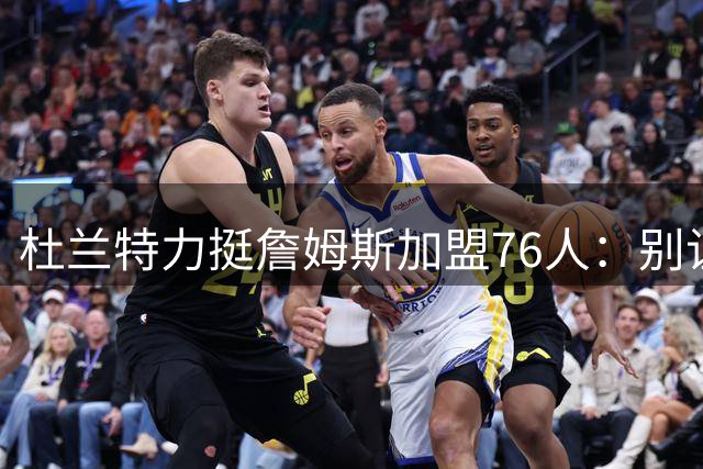 杜兰特力挺詹姆斯加盟76人：别让偏见掩盖伟大球员的光芒