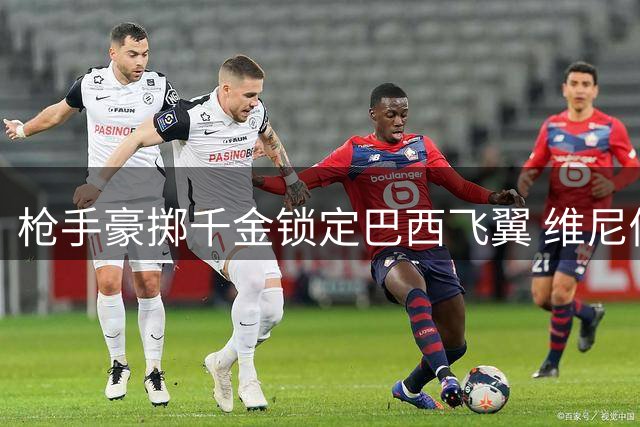枪手豪掷千金锁定巴西飞翼 维尼修斯或成酋长球场新王