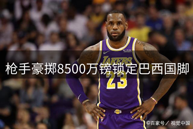 枪手豪掷8500万镑锁定巴西国脚 纽卡核心或成今夏标王