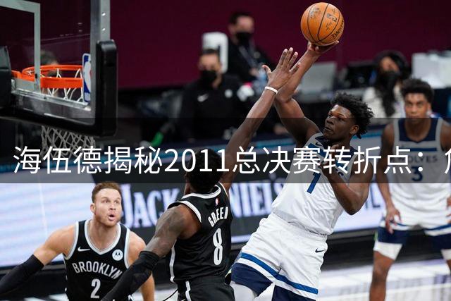 海伍德揭秘2011总决赛转折点：詹韦过早庆祝点燃诺天王斗志