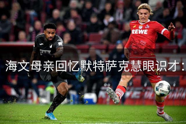 海文母亲回忆默特萨克慧眼识才：争议位置改变球员命运