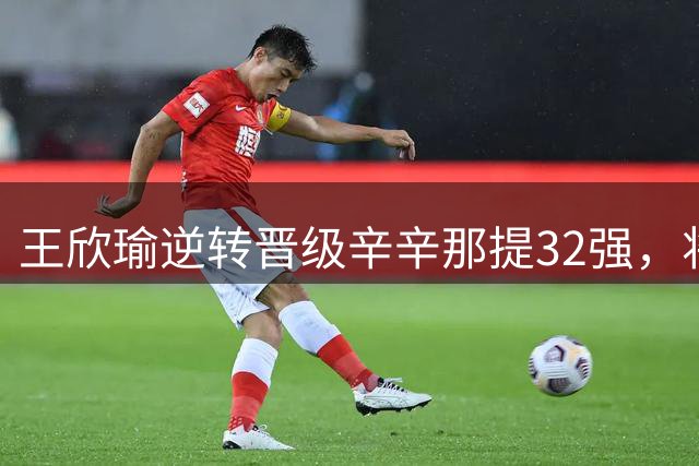 王欣瑜逆转晋级辛辛那提32强，将战头号种子萨巴伦卡