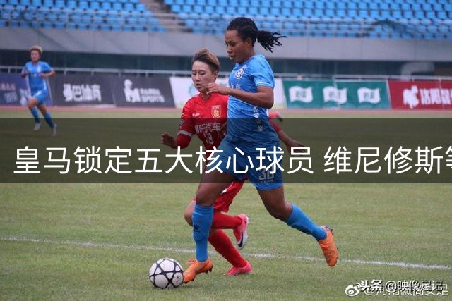 皇马锁定五大核心球员 维尼修斯等新星命运悬而未决