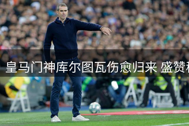 皇马门神库尔图瓦伤愈归来 盛赞穆帅带队风格备战新赛季