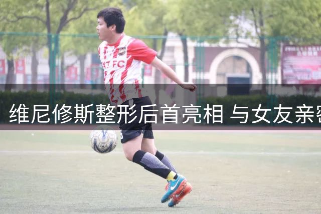 维尼修斯整形后首亮相 与女友亲密合影引热议