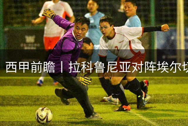 西甲前瞻丨拉科鲁尼亚对阵埃尔切：超级拉科重返赛场八年后再度出击