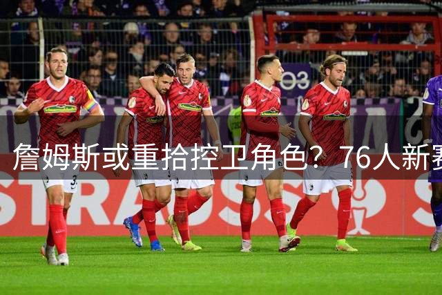 詹姆斯或重拾控卫角色？76人新赛季战术调整引热议