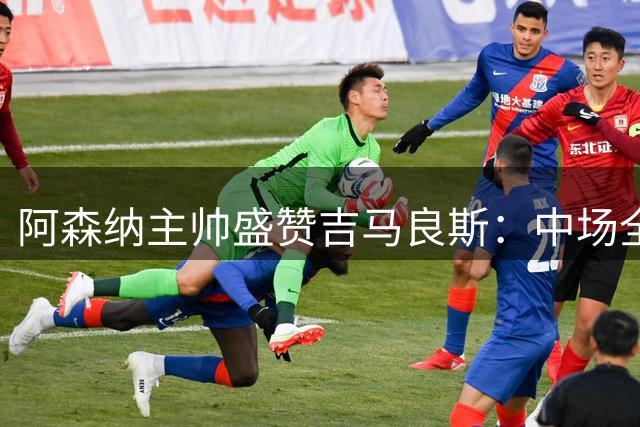 阿森纳主帅盛赞吉马良斯：中场全能悍将带来全新动能