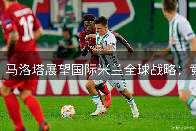 马洛塔展望国际米兰全球战略：竞技与商业齐头并进