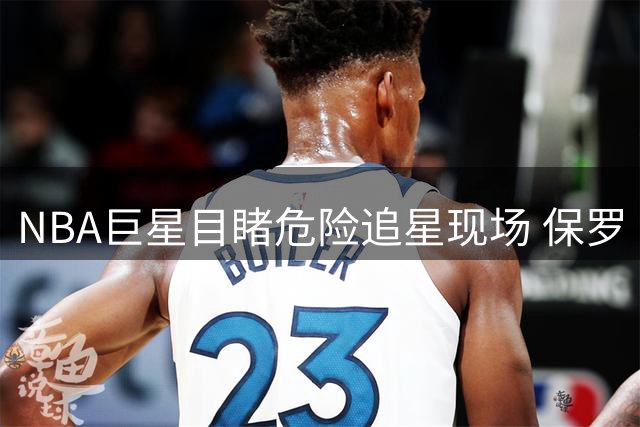 NBA巨星目睹危险追星现场 保罗·乔治喊话中国粉丝：安全比合影更重要